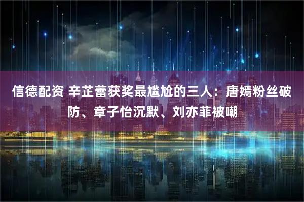 信德配资 辛芷蕾获奖最尴尬的三人：唐嫣粉丝破防、章子怡沉默、刘亦菲被嘲