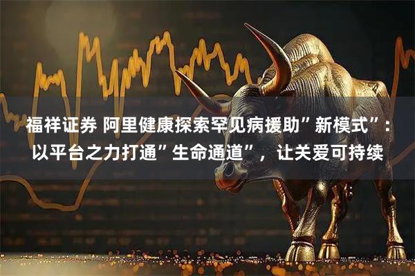 福祥证券 阿里健康探索罕见病援助”新模式”：以平台之力打通”生命通道”，让关爱可持续