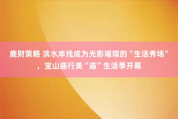 鹿财策略 滨水岸线成为光影璀璨的“生活秀场”，宝山庙行美“庙”生活季开幕