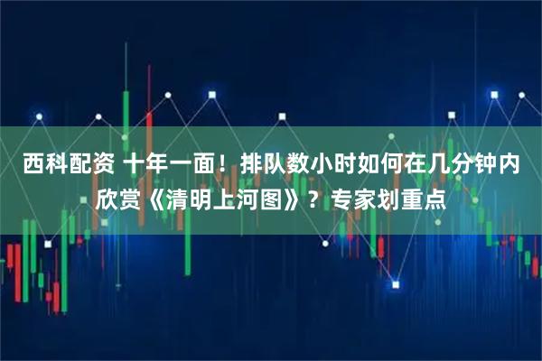 西科配资 十年一面！排队数小时如何在几分钟内欣赏《清明上河图》？专家划重点