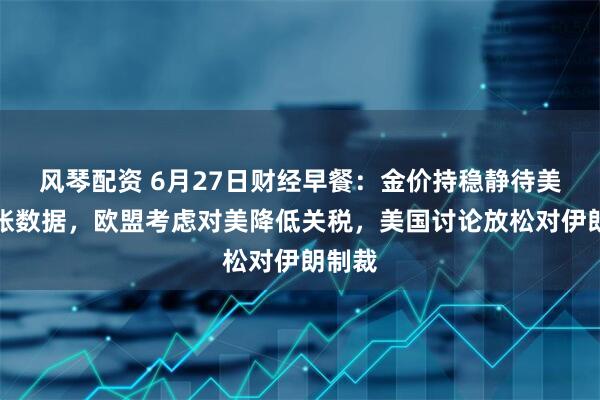 风琴配资 6月27日财经早餐：金价持稳静待美国通胀数据，欧盟考虑对美降低关税，美国讨论放松对伊朗制裁