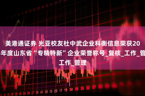 美港通证券 光亚校友杜中武企业科衡信息荣获2025年度山东省“专精特新”企业荣誉称号_复核_工作_管理