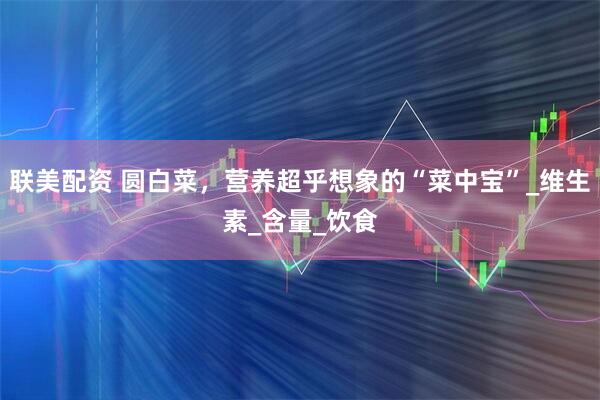 联美配资 圆白菜，营养超乎想象的“菜中宝”_维生素_含量_饮食