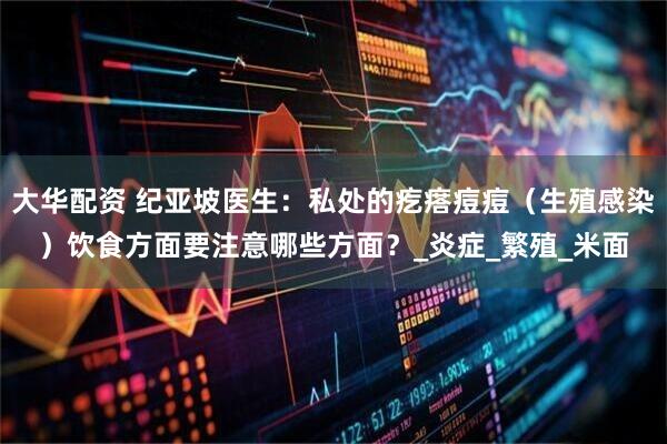 大华配资 纪亚坡医生：私处的疙瘩痘痘（生殖感染）饮食方面要注意哪些方面？_炎症_繁殖_米面