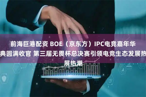 前海巨港配资 BOE（京东方）IPC电竞嘉年华盛典圆满收官 第三届无畏杯总决赛引领电竞生态发展热潮