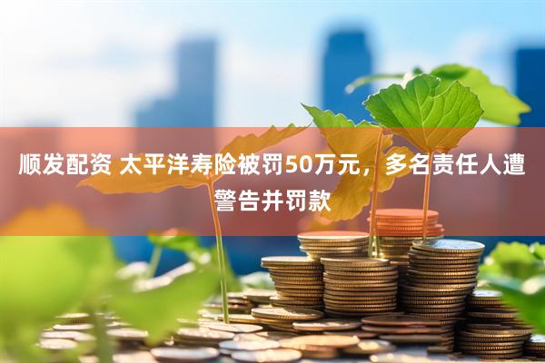 顺发配资 太平洋寿险被罚50万元，多名责任人遭警告并罚款