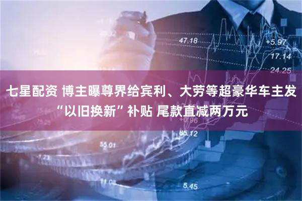 七星配资 博主曝尊界给宾利、大劳等超豪华车主发“以旧换新”补贴 尾款直减两万元